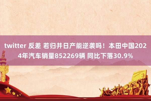 twitter 反差 若归并日产能逆袭吗！本田中国2024年汽车销量852269辆 同比下落30.9%