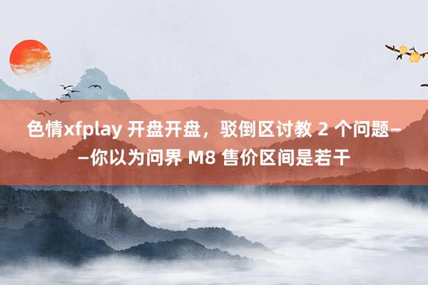 色情xfplay 开盘开盘，驳倒区讨教 2 个问题——你以为问界 M8 售价区间是若干
