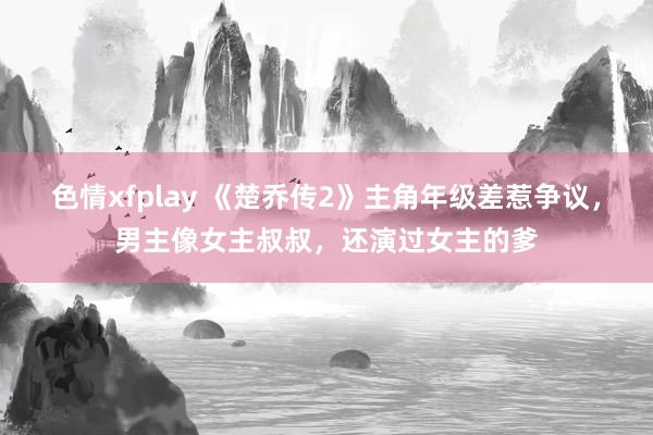 色情xfplay 《楚乔传2》主角年级差惹争议，男主像女主叔叔，还演过女主的爹