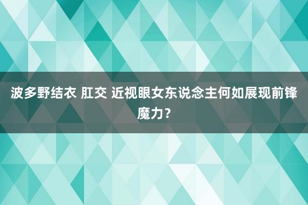 波多野结衣 肛交 近视眼女东说念主何如展现前锋魔力？