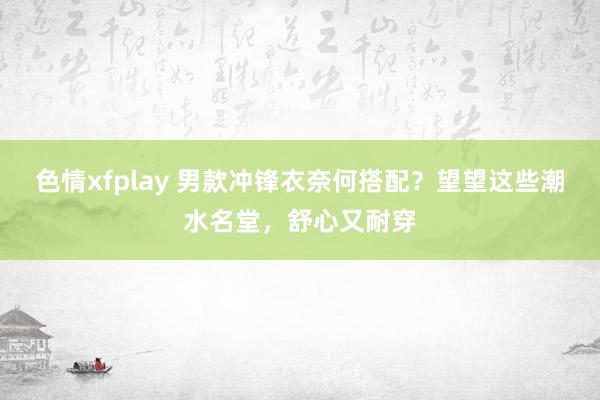 色情xfplay 男款冲锋衣奈何搭配？望望这些潮水名堂，舒心又耐穿