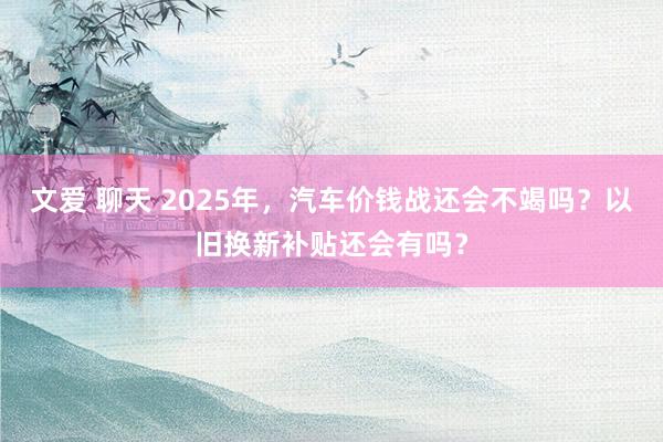 文爱 聊天 2025年，汽车价钱战还会不竭吗？以旧换新补贴还会有吗？
