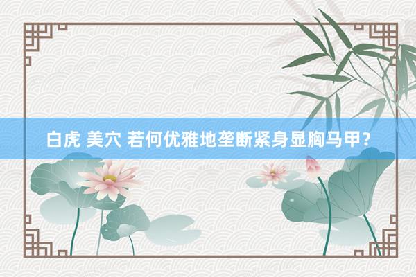 白虎 美穴 若何优雅地垄断紧身显胸马甲？