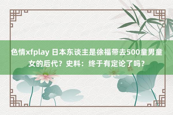 色情xfplay 日本东谈主是徐福带去500童男童女的后代？史料：终于有定论了吗？