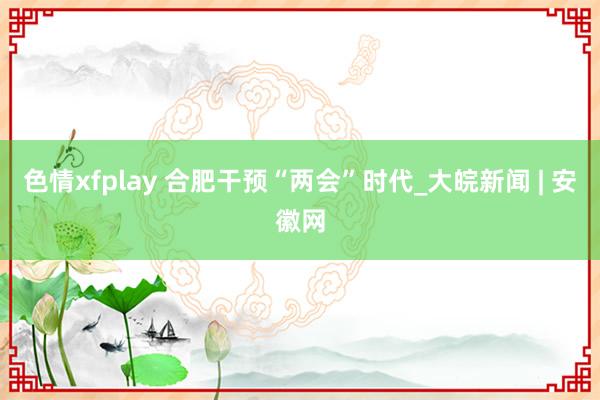 色情xfplay 合肥干预“两会”时代_大皖新闻 | 安徽网
