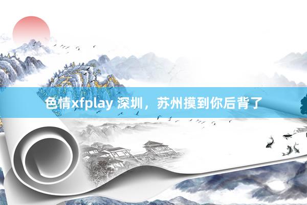 色情xfplay 深圳，苏州摸到你后背了
