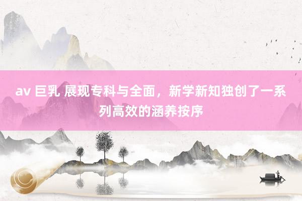 av 巨乳 展现专科与全面，新学新知独创了一系列高效的涵养按序