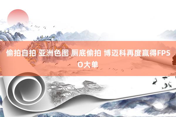偷拍自拍 亚洲色图 厕底偷拍 博迈科再度赢得FPSO大单