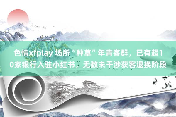 色情xfplay 场所“种草”年青客群，已有超10家银行入驻小红书，无数未干涉获客退换阶段