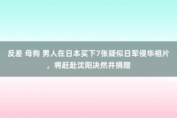 反差 母狗 男人在日本买下7张疑似日军侵华相片，将赶赴沈阳决然并捐赠