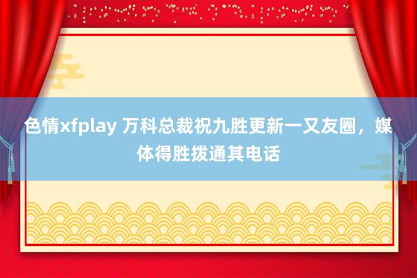 色情xfplay 万科总裁祝九胜更新一又友圈，媒体得胜拨通其电话