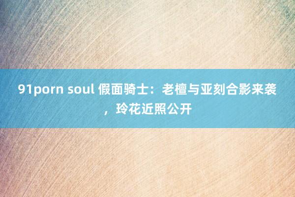 91porn soul 假面骑士：老檀与亚刻合影来袭，玲花近照公开