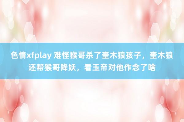 色情xfplay 难怪猴哥杀了奎木狼孩子，奎木狼还帮猴哥降妖，看玉帝对他作念了啥