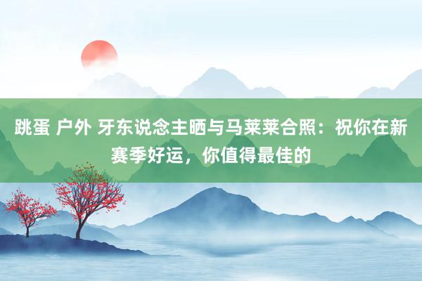 跳蛋 户外 牙东说念主晒与马莱莱合照：祝你在新赛季好运，你值得最佳的