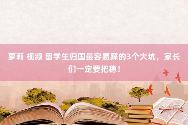萝莉 视频 留学生归国最容易踩的3个大坑，家长们一定要把稳！