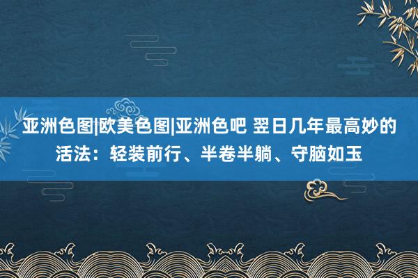 亚洲色图|欧美色图|亚洲色吧 翌日几年最高妙的活法：轻装前行、半卷半躺、守脑如玉