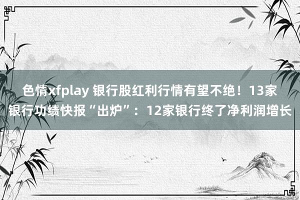 色情xfplay 银行股红利行情有望不绝！13家银行功绩快报“出炉”：12家银行终了净利润增长