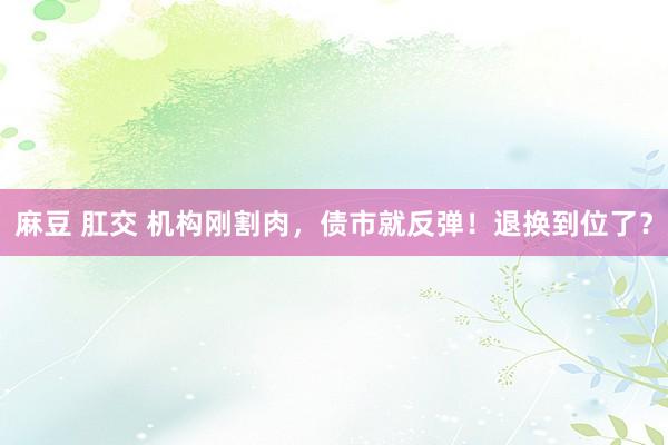 麻豆 肛交 机构刚割肉，债市就反弹！退换到位了？