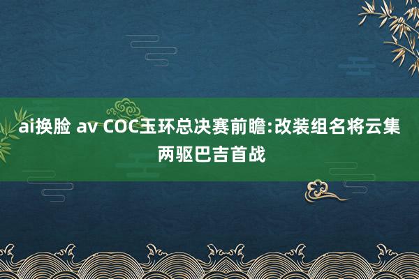 ai换脸 av COC玉环总决赛前瞻:改装组名将云集 两驱巴吉首战