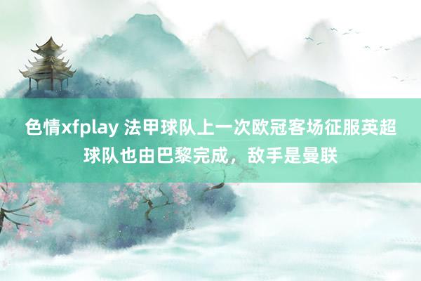 色情xfplay 法甲球队上一次欧冠客场征服英超球队也由巴黎完成，敌手是曼联