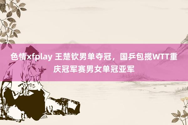 色情xfplay 王楚钦男单夺冠，国乒包揽WTT重庆冠军赛男女单冠亚军