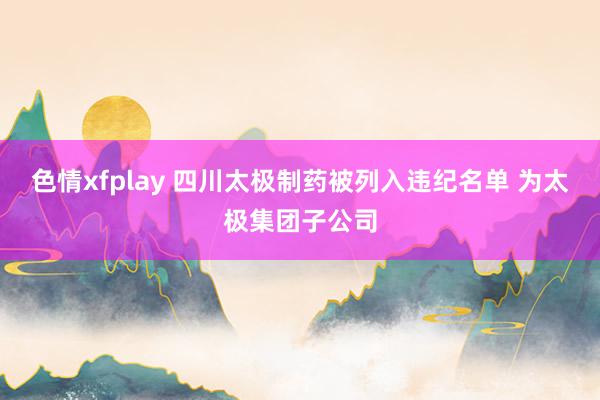 色情xfplay 四川太极制药被列入违纪名单 为太极集团子公司
