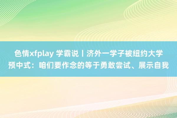 色情xfplay 学霸说丨济外一学子被纽约大学预中式：咱们要作念的等于勇敢尝试、展示自我