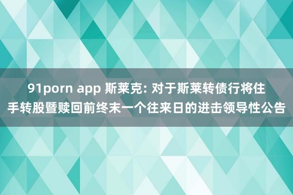 91porn app 斯莱克: 对于斯莱转债行将住手转股暨赎回前终末一个往来日的进击领导性公告
