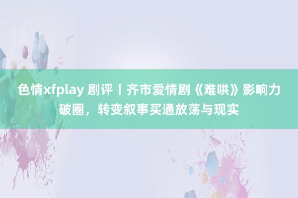 色情xfplay 剧评丨齐市爱情剧《难哄》影响力破圈，转变叙事买通放荡与现实