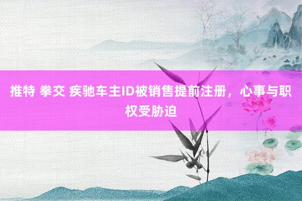 推特 拳交 疾驰车主ID被销售提前注册，心事与职权受胁迫