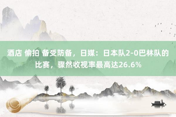 酒店 偷拍 备受防备，日媒：日本队2-0巴林队的比赛，骤然收视率最高达26.6%