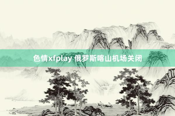 色情xfplay 俄罗斯喀山机场关闭