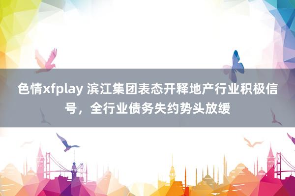 色情xfplay 滨江集团表态开释地产行业积极信号，全行业债务失约势头放缓