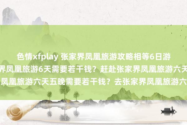 色情xfplay 张家界凤凰旅游攻略相等6日游玩最好决策大全？去张家界凤凰旅游6天需要若干钱？赶赴张家界凤凰旅游六天五晚需要若干钱？去张家界凤凰旅游六日需要若干钱