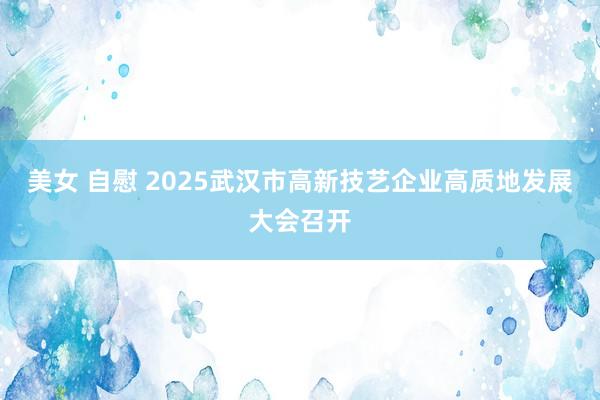 美女 自慰 2025武汉市高新技艺企业高质地发展大会召开