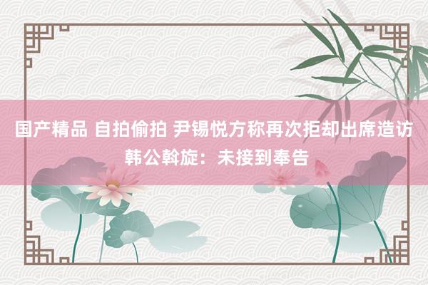 国产精品 自拍偷拍 尹锡悦方称再次拒却出席造访 韩公斡旋：未接到奉告