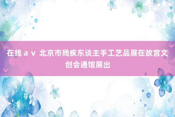 在线ａｖ 北京市残疾东谈主手工艺品展在故宫文创会通馆展出