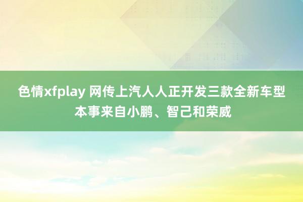 色情xfplay 网传上汽人人正开发三款全新车型 本事来自小鹏、智己和荣威