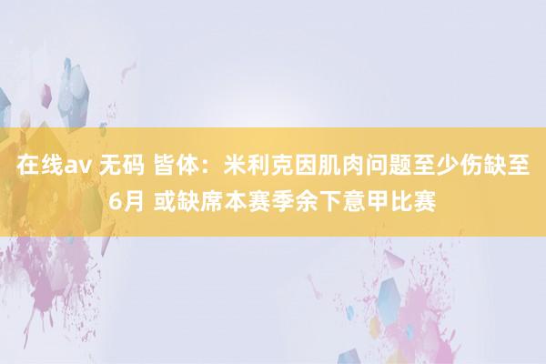 在线av 无码 皆体：米利克因肌肉问题至少伤缺至6月 或缺席本赛季余下意甲比赛