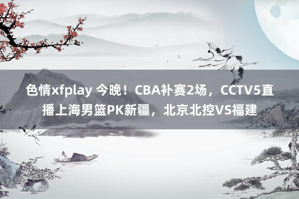 色情xfplay 今晚！CBA补赛2场，CCTV5直播上海男篮PK新疆，北京北控VS福建