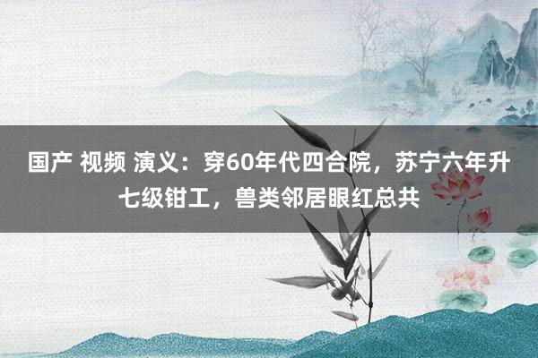 国产 视频 演义：穿60年代四合院，苏宁六年升七级钳工，兽类邻居眼红总共