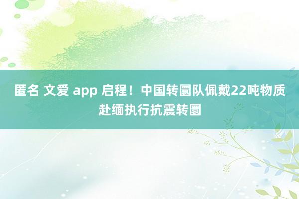 匿名 文爱 app 启程！中国转圜队佩戴22吨物质赴缅执行抗震转圜
