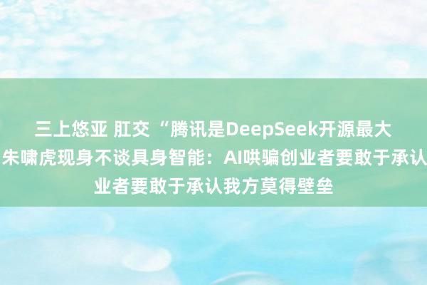 三上悠亚 肛交 “腾讯是DeepSeek开源最大受益东谈主” 朱啸虎现身不谈具身智能：AI哄骗创业者要敢于承认我方莫得壁垒