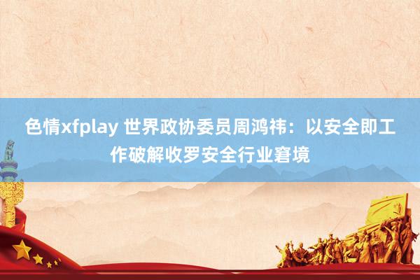 色情xfplay 世界政协委员周鸿祎：以安全即工作破解收罗安全行业窘境