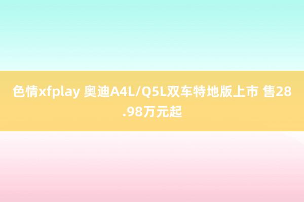 色情xfplay 奥迪A4L/Q5L双车特地版上市 售28.98万元起