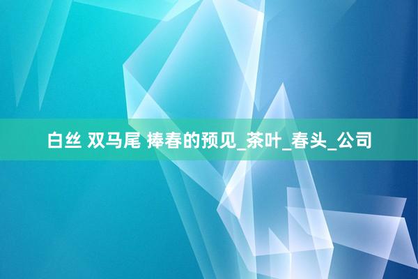 白丝 双马尾 捧春的预见_茶叶_春头_公司
