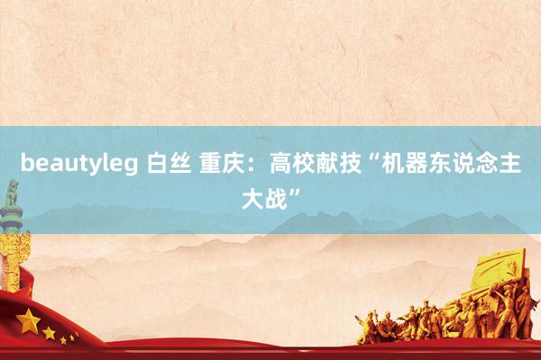 beautyleg 白丝 重庆：高校献技“机器东说念主大战”