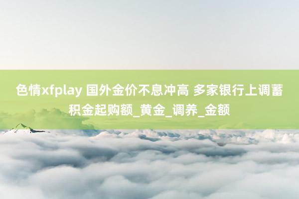 色情xfplay 国外金价不息冲高 多家银行上调蓄积金起购额_黄金_调养_金额