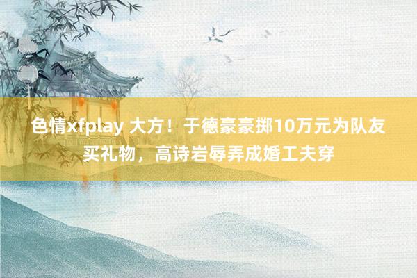 色情xfplay 大方！于德豪豪掷10万元为队友买礼物，高诗岩辱弄成婚工夫穿