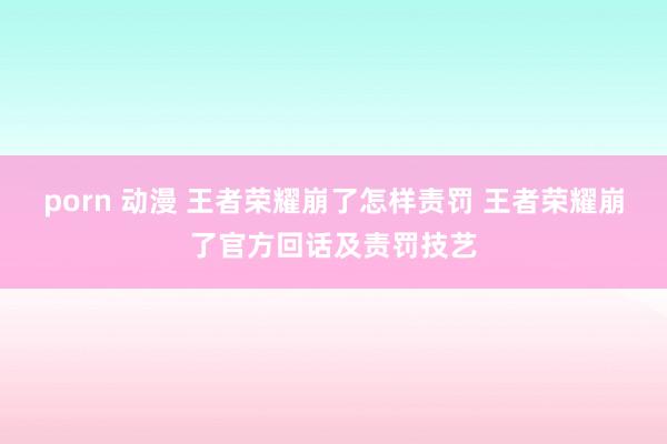 porn 动漫 王者荣耀崩了怎样责罚 王者荣耀崩了官方回话及责罚技艺